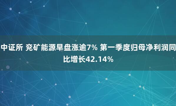 中证所 兖矿能源早盘涨逾7% 第一季度归母净利润同比增长42.14%