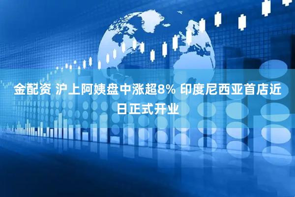 金配资 沪上阿姨盘中涨超8% 印度尼西亚首店近日正式开业